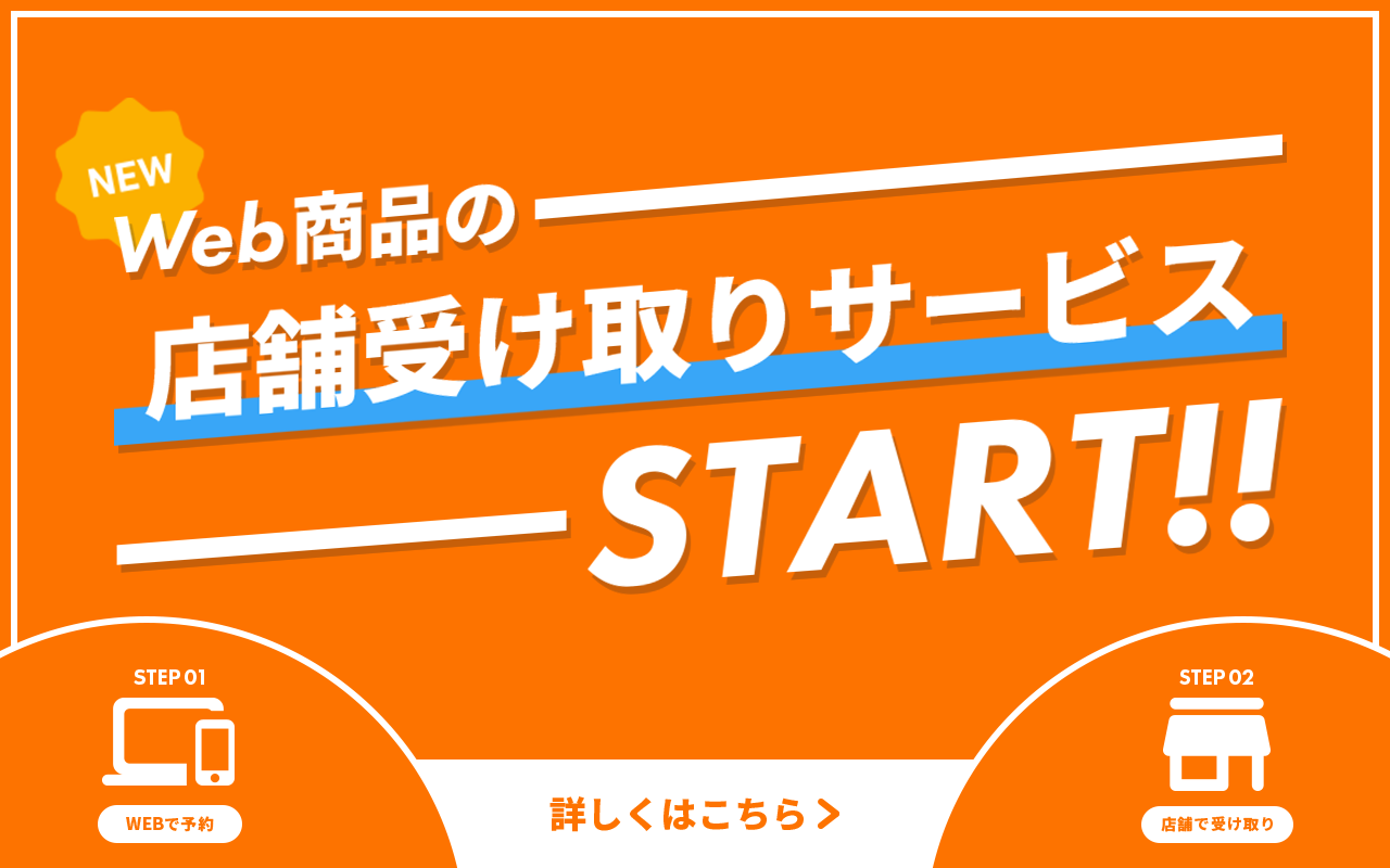[NEW]Web商品の店舗受け取りSTART!! STEP01WEBで予約 STEP02店舗で受け取り　詳しくはこちら